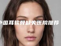 中国耳软骨缺失医院推荐：耳软骨缺失医院前50强名单介绍