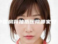 中国肩背抽脂医院哪家好:肩背抽脂医院前50位汇总