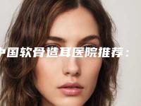 中国软骨造耳医院推荐：软骨造耳医院前50哪里强