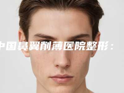 中国鼻翼削薄医院整形:鼻翼削薄医院前50佳名单专家精选