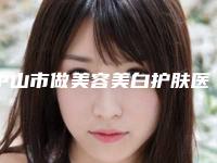 中山市做美容美白护肤医生排名众多爱美者倾力推荐-中山市做美容美白护肤整形医生