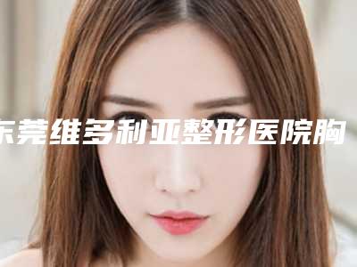 东莞维多利亚整形医院胸部整形怎么样?医院水平一流、全靠技术出圈