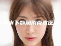 东莞市下颚角消骨术医院排名榜top10哪几个效果强（东莞市下颚角消骨术整形医院）