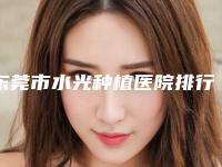 东莞市水光种植医院排行前十新鲜名单发布-排名靠前东莞市整形医院