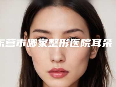东营市哪家整形医院耳朵软骨隆鼻子好(东营华熙医疗美容门诊部前十机构详细介绍)
