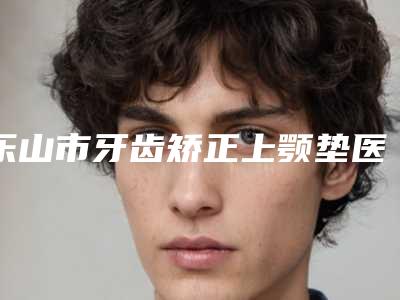 乐山市牙齿矫正上颚垫医生在榜清单top10强走访-乐山市高罗镛口腔医生