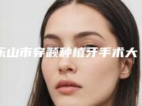 乐山市穿颧种植牙手术大约多少钱-乐山市穿颧种植牙手术医院在榜清单确实做得好