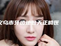 义乌市牙齿地包天正畸医院上榜名单十强哪家实力更高一筹（义乌市牙齿地包天正畸口腔医院2025美容价格表在线查询）
