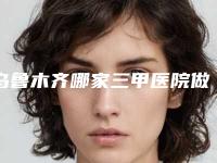 乌鲁木齐哪家三甲医院做胸部缩小口碑好？