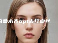 乌鲁木齐opt去红血丝术怎么收费,乌鲁木齐opt去红血丝的价格是不是很贵呢