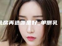 乳房再造哪里好_单侧乳房再造一般多少钱