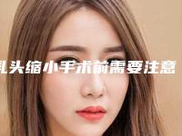 乳头缩小手术前需要注意什么（乳头缩小手术前需要注意什么事项）