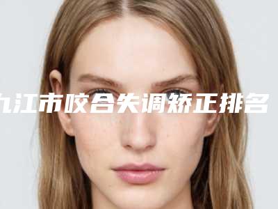 九江市咬合失调矫正排名榜前十出炉了-九江市咬合失调矫正口腔医生