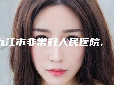 九江市非常好人民医院,江西馨安医疗美容门诊部专家实力大PK
