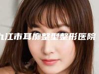 九江市耳廓整型整形医院排名前五的正规医院更新(九江风华整形美容门诊均上榜)