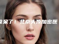 惊呆了！北京头顶加密医院排行榜出炉，这5家口碑机构别错过！