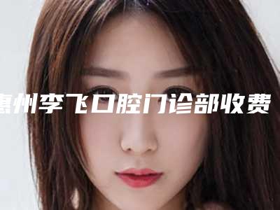 惠州李飞口腔门诊部收费明细手术2025版在线查看-附牙齿矫正嘴巴突出案例