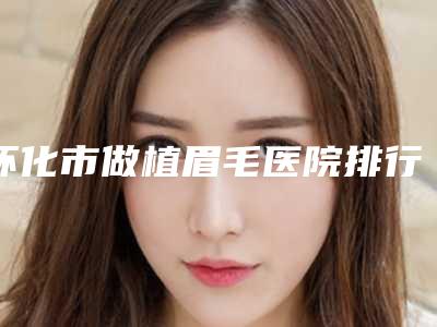 怀化市做植眉毛医院排行榜top10强全新公布(怀化市做植眉毛整形医院)