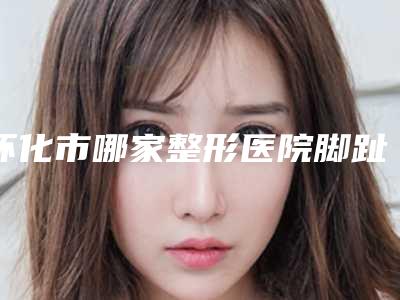 怀化市哪家整形医院脚趾弯曲矫正手术做的比较好-怀化安曼达医疗美容诊所技术前沿口碑专业
