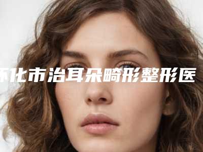 怀化市治耳朵畸形整形医院(怀化德美医疗美容门诊部榜单抢先看)