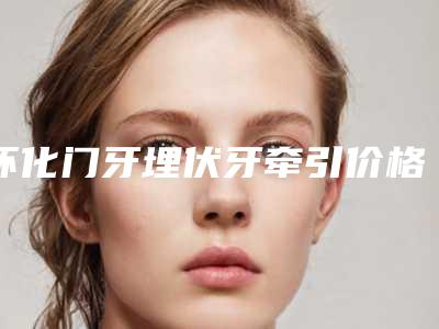 怀化门牙埋伏牙牵引价格多少钱 会反弹吗