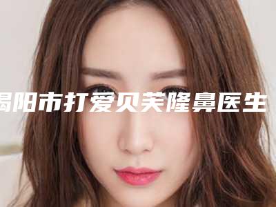 揭阳市打爱贝芙隆鼻医生口碑排行榜前十位最新版本发布-揭阳市打爱贝芙隆鼻医生