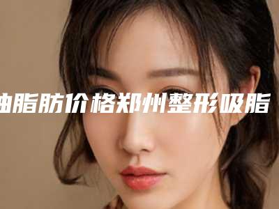 抽脂肪价格郑州整形吸脂价格一览表
