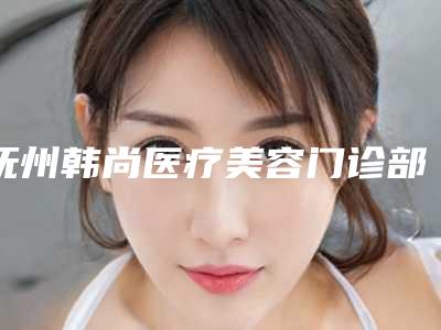 抚州韩尚医疗美容门诊部价位表2025新版上新附专业做乳房整形案例