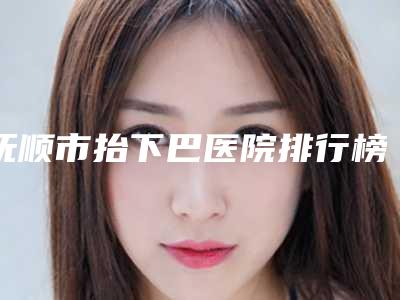 抚顺市抬下巴医院排行榜十强明细发布-抚顺协和整形美容口碑特色鲜明