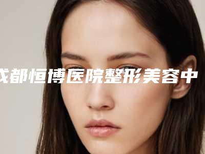 成都恒博医院整形美容中心,成都美熹国际医疗美容你更看好哪一家