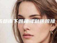 成都市下颌角锋利医院排名榜强榜前十名今日亮相（成都市下颌角锋利整形医院）