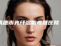 承德市光纤溶脂瘦腿医院在榜名单哪家实力好六强正规医院盘点-承德市光纤溶脂瘦腿整形医院