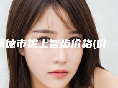 承德市拔上智齿价格(价目)表2025正式发布详细在此-承德市拔上智齿价格