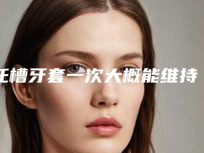 托槽牙套一次大概能维持多久,托槽牙套整形术最多能维持多久时间