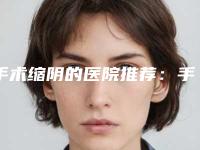 手术缩阴的医院推荐：手术缩阴医院30强翘首以盼