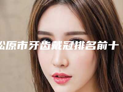 松原市牙齿戴冠排名前十强独个公布-松原市牙齿戴冠口腔医生
