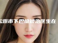 松原市下巴缩矫治医生在榜名单领当地的顶流-郑伟医生拿前三实至名归