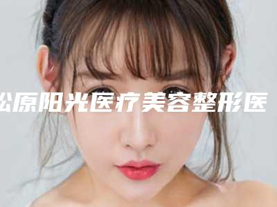 松原阳光医疗美容整形医院,松原齐飞整形美容院哪家整形最好
