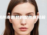 杭州市唇裂的整形医院前10强排行哪个医（杭州市唇裂的整形整形医院）