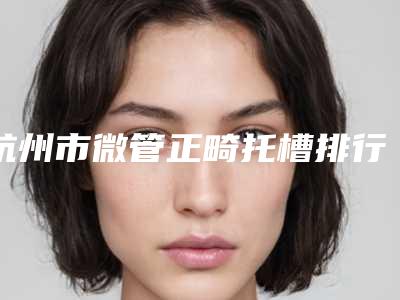 杭州市微管正畸托槽排行前十位排名详情-杭州市微管正畸托槽口腔医生