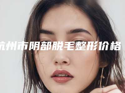 杭州市阴部脱毛整形价格表抢先曝光-杭州市阴部脱毛手术一般要多少费用
