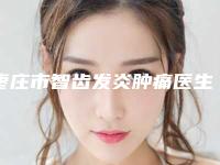 枣庄市智齿发炎肿痛医生在榜名单就选这几位-枣庄市智齿发炎肿痛口腔医生