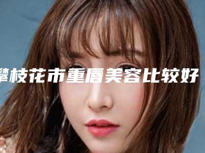 攀枝花市重唇美容比较好医院(攀枝花市奇丽美容诊所是技术派)