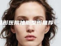 整形医院抽脂整形推荐：抽脂整形医院top30强值得关注