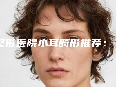 整形医院小耳畸形推荐:小耳畸形医院前30良心名单来啦