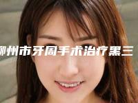 柳州市牙周手术治疗黑三角收费标准曝光一览-柳州市牙周手术治疗黑三角价格