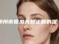 柳州市做激光矫正眼的医院-柳州市激光矫正眼医院排行榜前十强口碑实力俱佳
