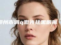 柳州市调q激光祛黑眼圈医院上榜清单供你参考-柳州市调q激光祛黑眼圈整形医院