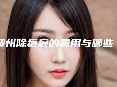 柳州除疤痕的费用与哪些因素有关_柳州除疤痕的费用高不高呢