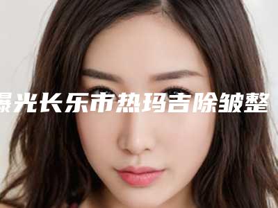曝光长乐市热玛吉除皱整形费用需要多少钱火速一览(热玛吉除皱整形价格表价目表)